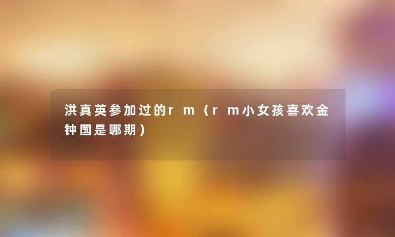 洪真英参加过的rm(rm小女孩喜欢金钟国是哪期) 洪真英参加过的rm(rm小女孩喜欢金钟国是哪期)