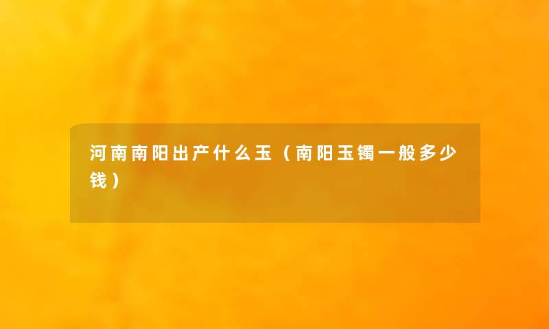 河南南阳出产什么玉(南阳玉镯一般多少钱) 河南南阳出产什么玉(南阳玉镯一般多少钱)