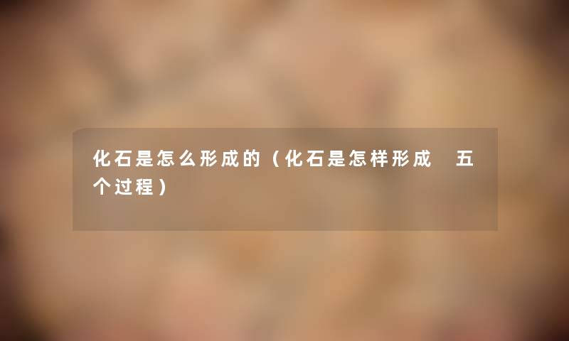 化石是怎么形成的(化石是怎样形成 五个过程) 化石是怎么形成的(化石是怎样形成 五个过程)