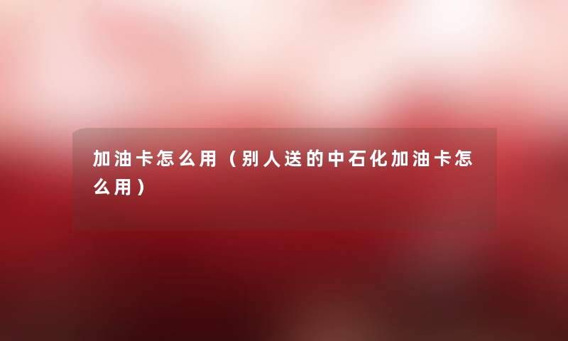 加油卡怎么用(别人送的中石化加油卡怎么用) 加油卡怎么用(别人送的中石化加油卡怎么用)