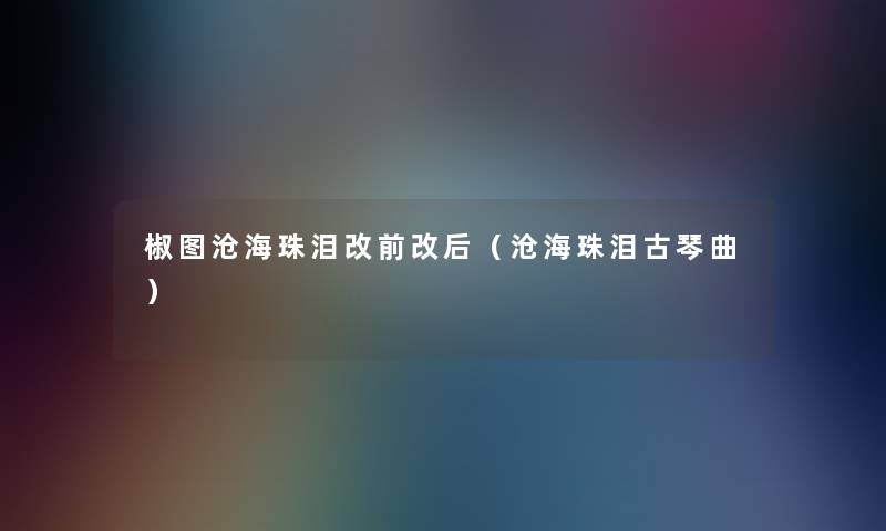 椒图沧海珠泪改前改后(沧海珠泪古琴曲) 椒图沧海珠泪改前改后(沧海珠泪古琴曲)