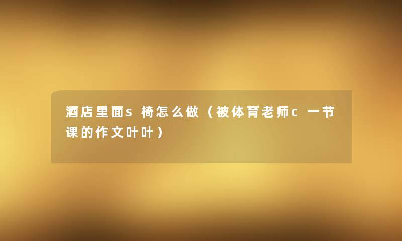 酒店里面s椅怎么做(被体育老师c一节课的作文叶叶) 酒店里面s椅怎么做(被体育老师c一节课的作文叶叶)