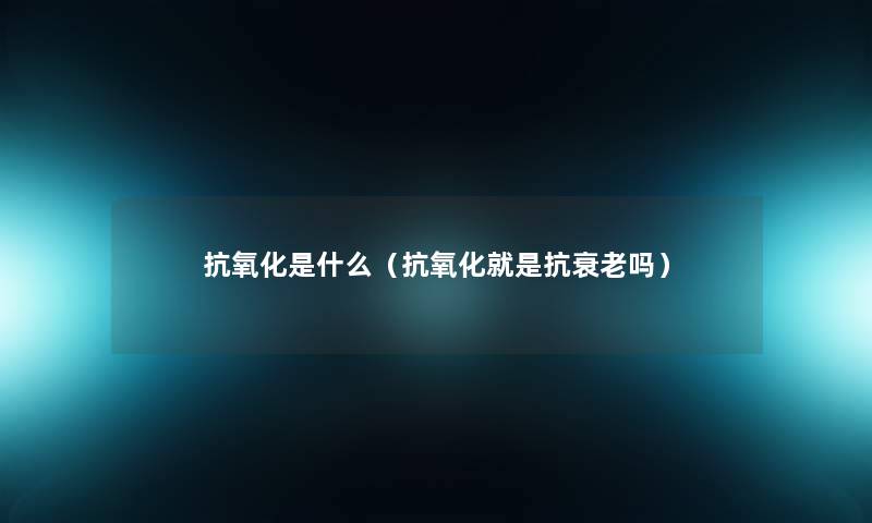 抗氧化是什么(抗氧化就是抗衰老吗) 抗氧化是什么(抗氧化就是抗衰老吗)