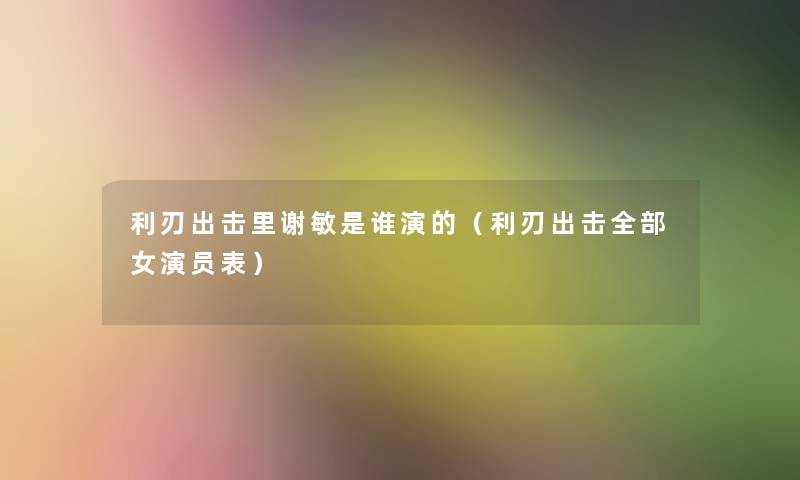 利刃出击里谢敏是谁演的(利刃出击整理的女演员表) 利刃出击里谢敏是谁演的(利刃出击整理的女演员表)