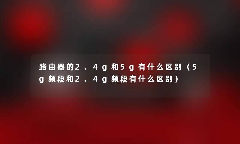 路由器的2.4g和5g有什么区别(5g频段和2.4g频段有什么区别) 路由器的2.4g和5g有什么区别(5g频段和2.4g频段有什么区别)