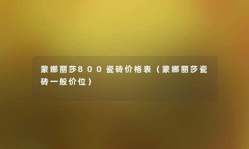 蒙娜丽莎800瓷砖价格表（蒙娜丽莎瓷砖一般价位）