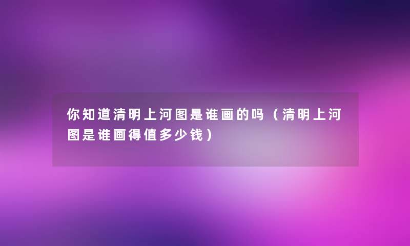 你知道清明上河图是谁画的吗(清明上河图是谁画得值多少钱) 你知道清明上河图是谁画的吗(清明上河图是谁画得值多少钱)