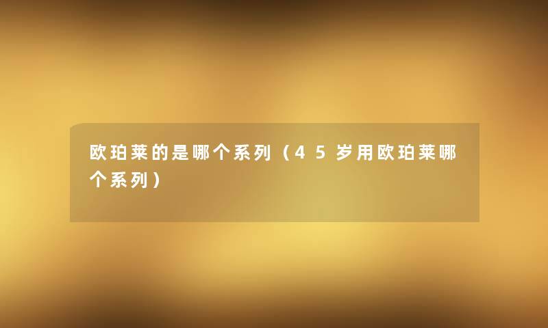 欧珀莱的是哪个系列(45岁用欧珀莱哪个系列) 欧珀莱的是哪个系列(45岁用欧珀莱哪个系列)