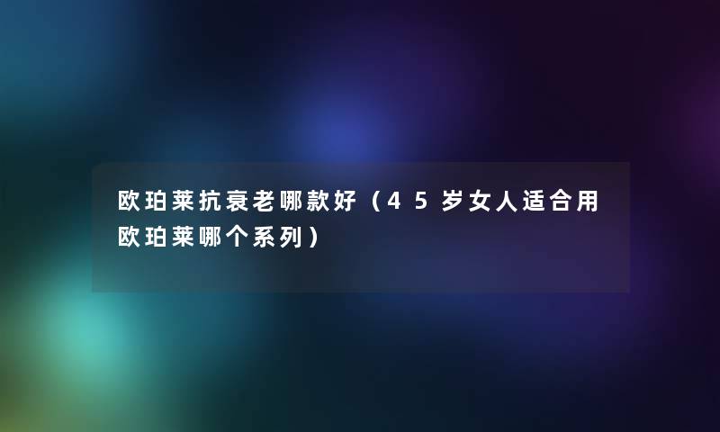 欧珀莱抗衰老哪款好(45岁女人适合用欧珀莱哪个系列) 欧珀莱抗衰老哪款好(45岁女人适合用欧珀莱哪个系列)
