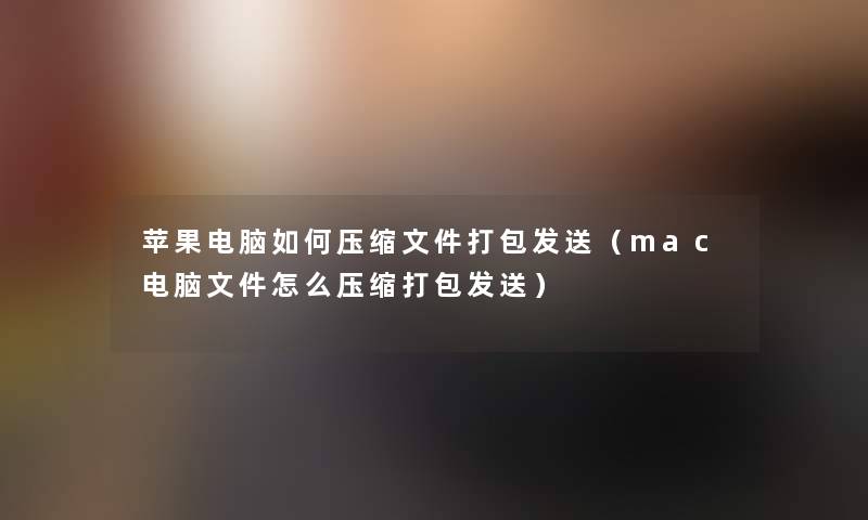 苹果电脑如何压缩文件打包发送（mac电脑文件怎么压缩打包发送）