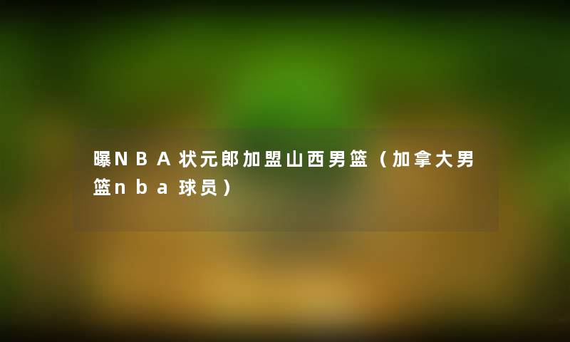 曝NBA状元郎加盟山西男篮(加拿大男篮nba球员) 曝NBA状元郎加盟山西男篮(加拿大男篮nba球员)