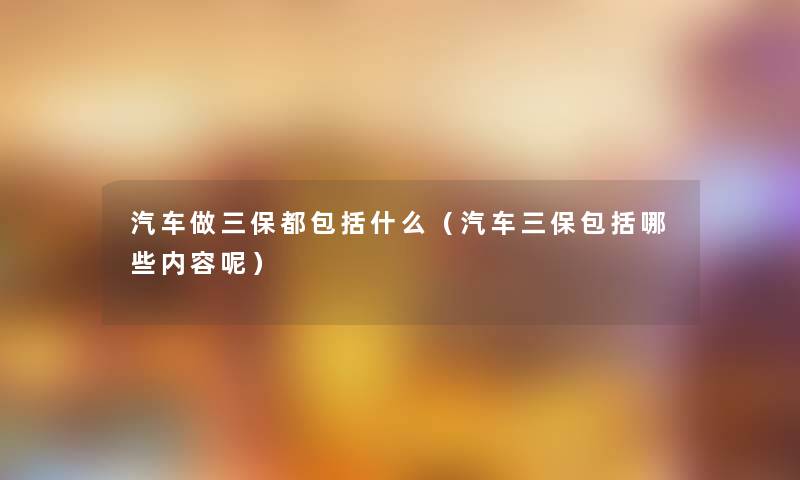 汽车做三保都包括什么(汽车三保包括哪些内容呢) 汽车做三保都包括什么(汽车三保包括哪些内容呢)
