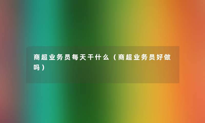 商超业务员每天干什么(商超业务员好做吗) 商超业务员每天干什么(商超业务员好做吗)