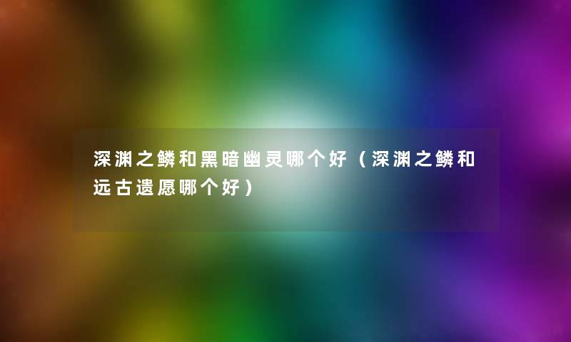 深渊之鳞和黑暗幽灵哪个好(深渊之鳞和远古遗愿哪个好) 深渊之鳞和黑暗幽灵哪个好(深渊之鳞和远古遗愿哪个好)