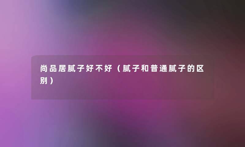 尚品居腻子好不好(腻子和普通腻子的区别) 尚品居腻子好不好(腻子和普通腻子的区别)
