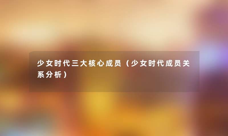 少女时代三大核心成员(少女时代成员关系要说) 少女时代三大核心成员(少女时代成员关系要说)