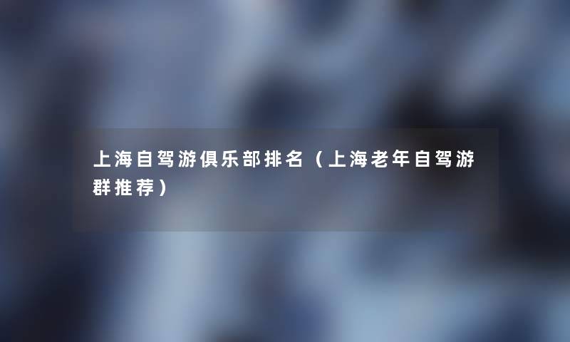 上海自驾游俱乐部推荐(上海老年自驾游群推荐) 上海自驾游俱乐部推荐(上海老年自驾游群推荐)