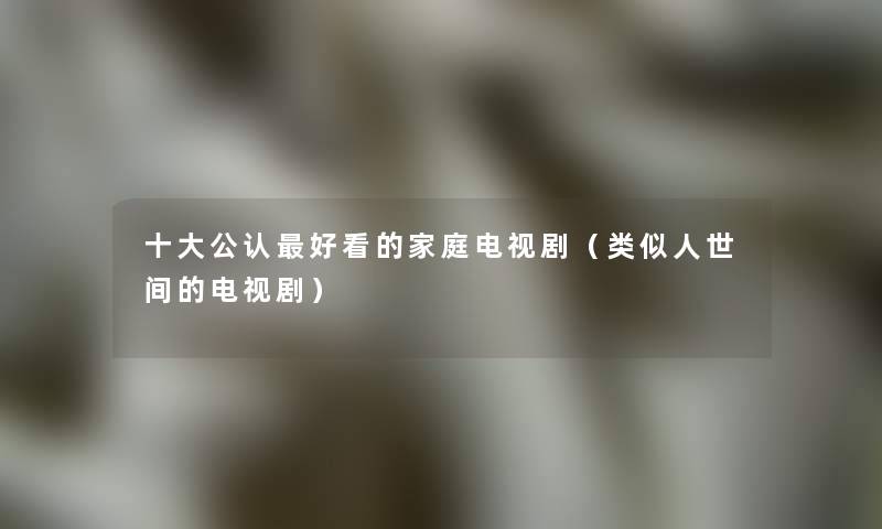 一些不错好看的家庭电视剧(类似人世间的电视剧) 一些不错好看的家庭电视剧(类似人世间的电视剧)