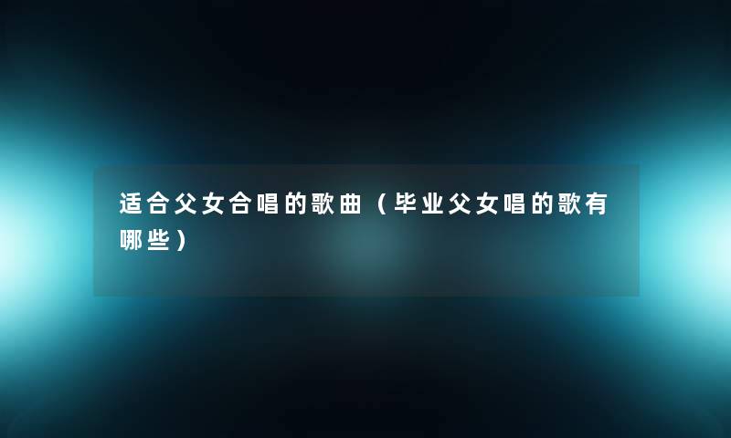 适合父女合唱的歌曲（毕业父女唱的歌有哪些）