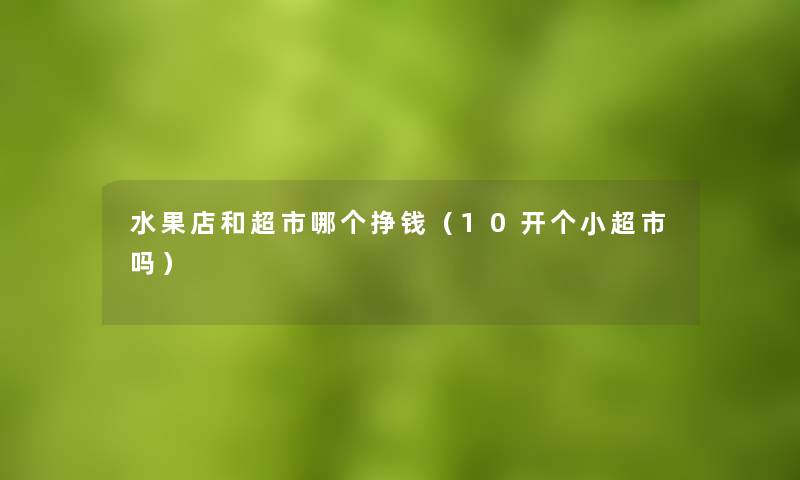水果店和超市哪个挣钱(10开个小超市吗) 水果店和超市哪个挣钱(10开个小超市吗)