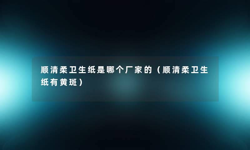 顺清柔卫生纸是哪个厂家的（顺清柔卫生纸有黄斑）