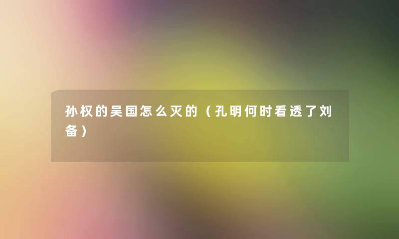 孙权的吴国怎么灭的(孔明何时看透了刘备) 孙权的吴国怎么灭的(孔明何时看透了刘备)