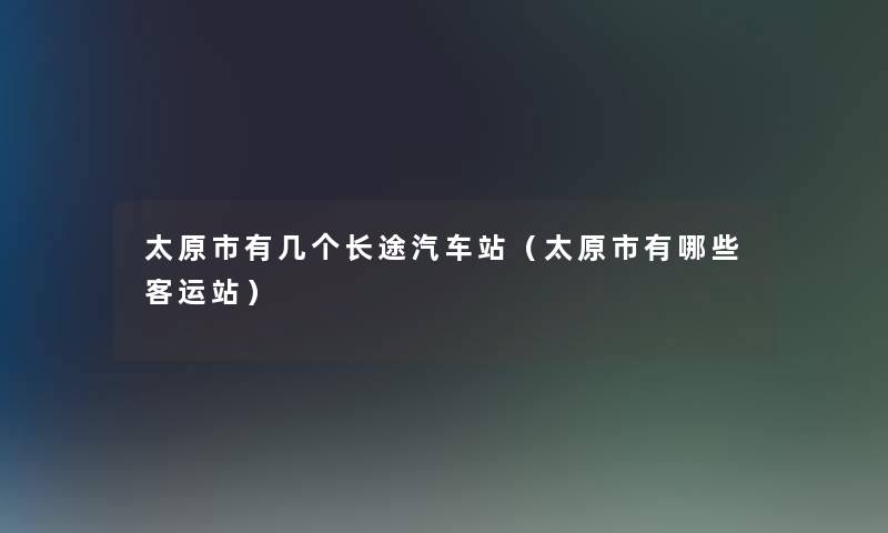 太原市有几个长途汽车站(太原市有哪些客运站) 太原市有几个长途汽车站(太原市有哪些客运站)