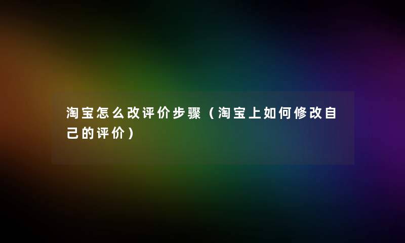 淘宝怎么改评价步骤(淘宝上如何修改自己的评价) 淘宝怎么改评价步骤(淘宝上如何修改自己的评价)