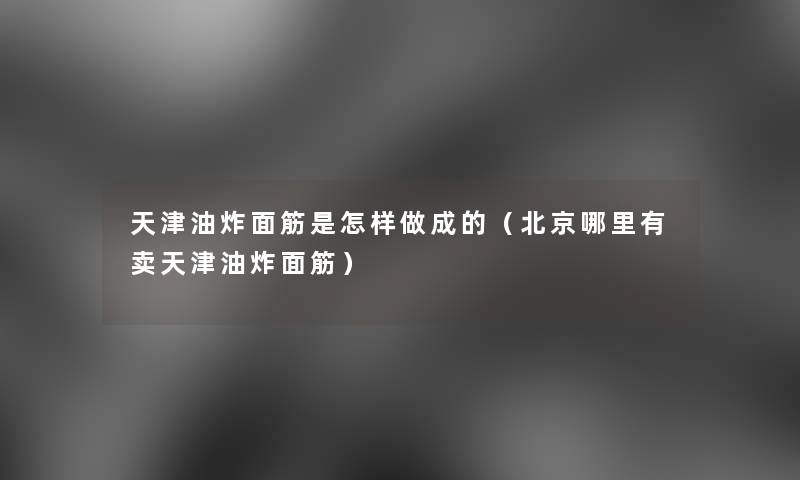 天津油炸面筋是怎样做成的（北京哪里有卖天津油炸面筋）