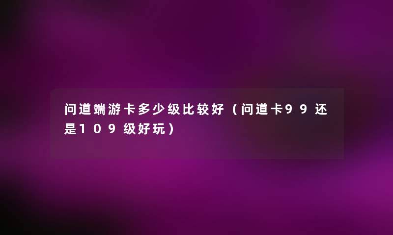 问道端游卡多少级比较好(问道卡99还是109级好玩) 问道端游卡多少级比较好(问道卡99还是109级好玩)