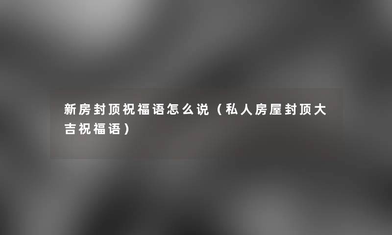新房封顶祝福语怎么说(私人房屋封顶大吉祝福语) 新房封顶祝福语怎么说(私人房屋封顶大吉祝福语)
