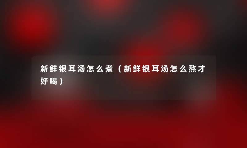 新鲜银耳汤怎么煮（新鲜银耳汤怎么熬才好喝）