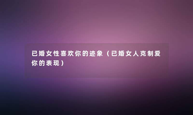 已婚女性喜欢你的迹象(已婚女人克制爱你的表现) 已婚女性喜欢你的迹象(已婚女人克制爱你的表现)