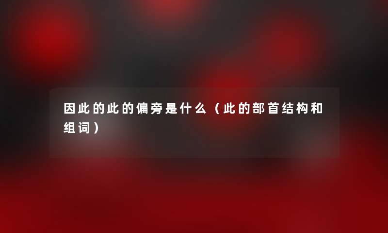 想说的此的偏旁是什么(此的部首结构和组词) 想说的此的偏旁是什么(此的部首结构和组词)