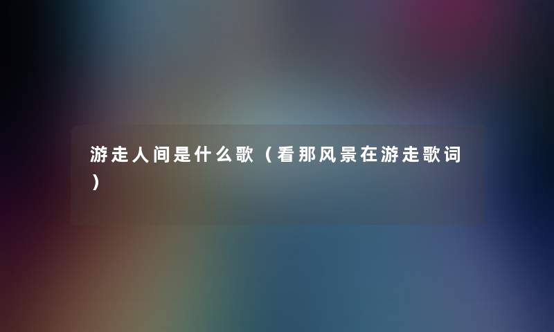 游走人间是什么歌(看那风景在游走歌词) 游走人间是什么歌(看那风景在游走歌词)