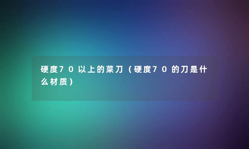 硬度70以上的菜刀(硬度70的刀是什么材质) 硬度70以上的菜刀(硬度70的刀是什么材质)