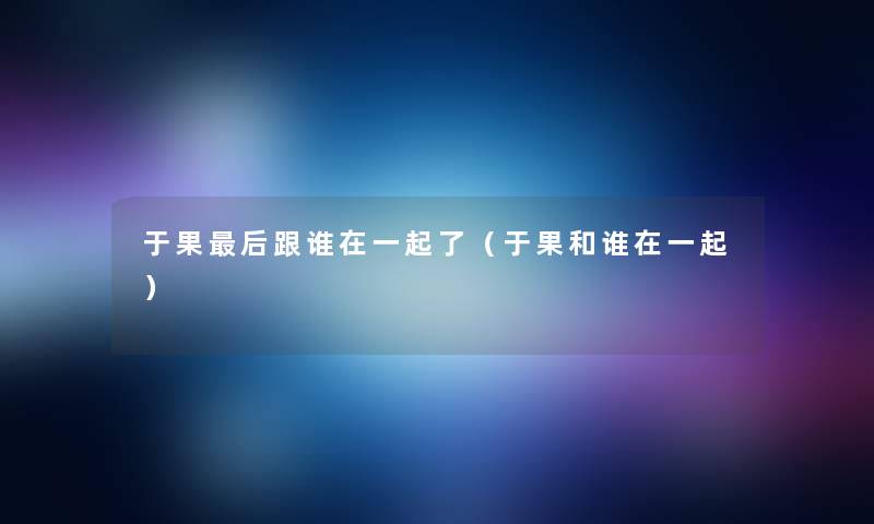 于果后跟谁在一起了（于果和谁在一起）