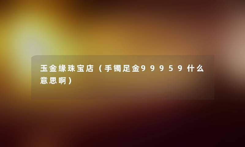 玉金缘珠宝店(手镯足金99959什么意思啊) 玉金缘珠宝店(手镯足金99959什么意思啊)