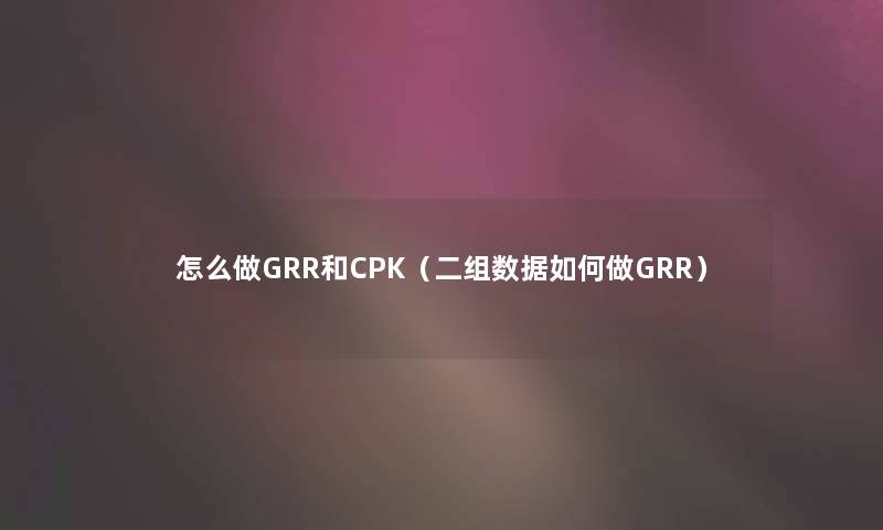 怎么做GRR和CPK(二组数据如何做GRR) 怎么做GRR和CPK(二组数据如何做GRR)