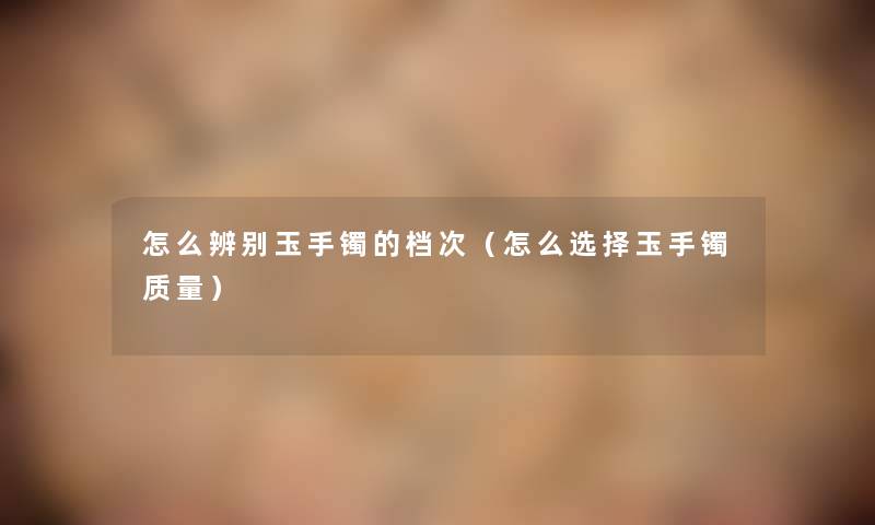 怎么辨别玉手镯的档次(怎么选择玉手镯质量) 怎么辨别玉手镯的档次(怎么选择玉手镯质量)