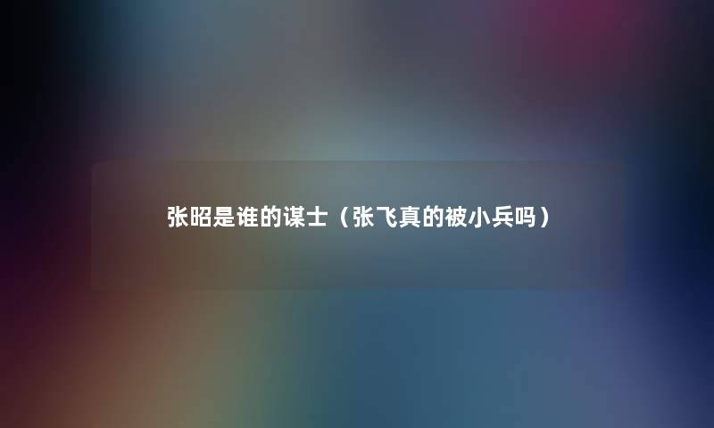 张昭是谁的谋士（张飞真的被小兵吗）