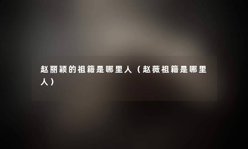 赵丽颖的祖籍是哪里人（赵薇祖籍是哪里人）