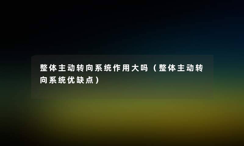 整体主动转向系统作用大吗(整体主动转向系统优缺点) 整体主动转向系统作用大吗(整体主动转向系统优缺点)