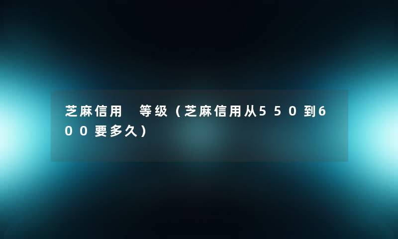 芝麻信用 等级（芝麻信用从550到600要多久）
