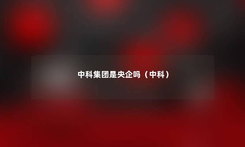 中科集团是央企吗(中科) 中科集团是央企吗(中科)