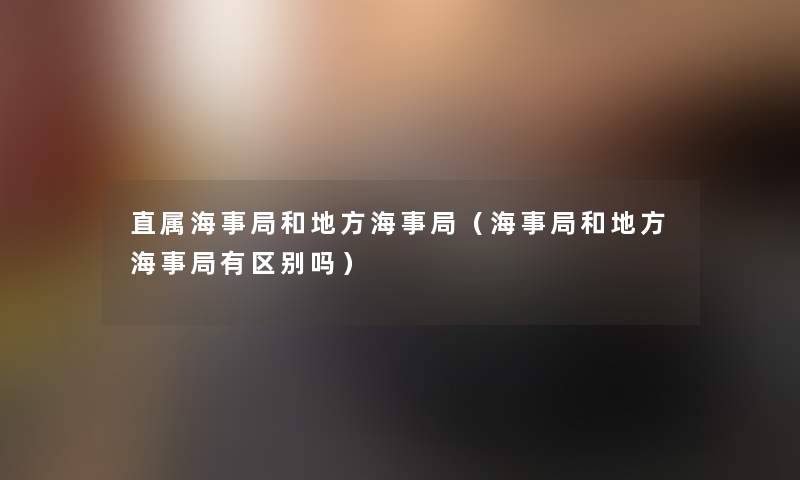 直属海事局和地方海事局(海事局和地方海事局有区别吗) 直属海事局和地方海事局(海事局和地方海事局有区别吗)