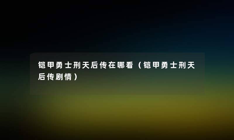 铠甲勇士刑天后传在哪看(铠甲勇士刑天后传剧情) 铠甲勇士刑天后传在哪看(铠甲勇士刑天后传剧情)