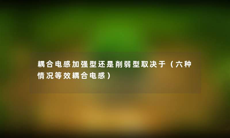 耦合电感加强型还是削弱型取决于(六种情况等效耦合电感) 耦合电感加强型还是削弱型取决于(六种情况等效耦合电感)