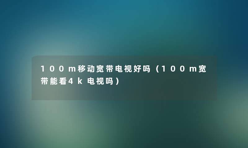100m移动宽带电视好吗(100m宽带能看4k电视吗) 100m移动宽带电视好吗(100m宽带能看4k电视吗)