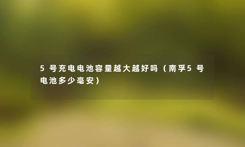 5号充电电池容量越大越好吗(南孚5号电池多少毫安) 5号充电电池容量越大越好吗(南孚5号电池多少毫安)